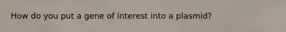 How do you put a gene of interest into a plasmid?