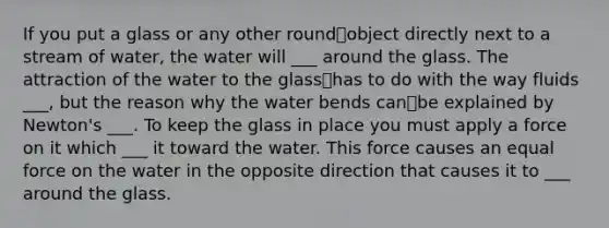 If you put a glass or any other roundobject directly next to a stream of water, the water will ___ around the glass. The attraction of the water to the glasshas to do with the way fluids ___, but the reason why the water bends canbe explained by Newton's ___. To keep the glass in place you must apply a force on it which ___ it toward the water. This force causes an equal force on the water in the opposite direction that causes it to ___ around the glass.