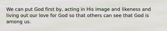 We can put God first by, acting in His image and likeness and living out our love for God so that others can see that God is among us.