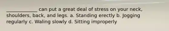 _____________ can put a great deal of stress on your neck, shoulders, back, and legs. a. Standing erectly b. Jogging regularly c. Waling slowly d. Sitting improperly