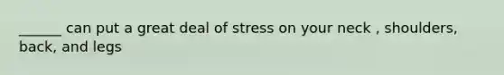 ______ can put a great deal of stress on your neck , shoulders, back, and legs