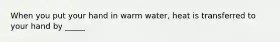 When you put your hand in warm water, heat is transferred to your hand by _____