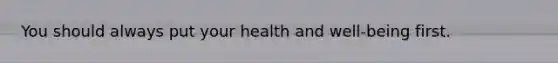 You should always put your health and well-being first.