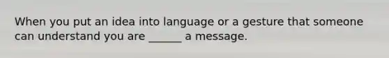 When you put an idea into language or a gesture that someone can understand you are ______ a message.