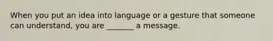 When you put an idea into language or a gesture that someone can understand, you are _______ a message.