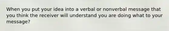 When you put your idea into a verbal or nonverbal message that you think the receiver will understand you are doing what to your message?