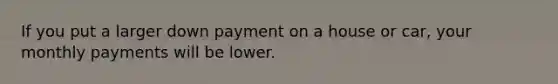 If you put a larger down payment on a house or car, your monthly payments will be lower.