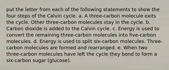 put the letter from each of the following statements to show the four steps of the Calvin cycle. a. A three-carbon molecule exits the cycle. Other three-carbon molecules stay in the cycle. b. Carbon dioxide is added to the Calvin cycle. c. Energy is used to convert the remaining three-carbon molecules into five-carbon molecules. d. Energy is used to split six-carbon molecules. Three-carbon molecules are formed and rearranged. e. When two three-carbon molecules have left the cycle they bond to form a six-carbon sugar (glucose).