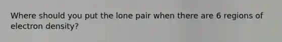 Where should you put the lone pair when there are 6 regions of electron density?