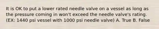 It is OK to put a lower rated needle valve on a vessel as long as the pressure coming in won't exceed the needle valve's rating. (EX: 1440 psi vessel with 1000 psi needle valve) A. True B. False