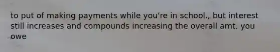 to put of making payments while you're in school., but interest still increases and compounds increasing the overall amt. you owe