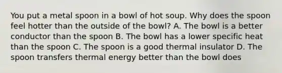 You put a metal spoon in a bowl of hot soup. Why does the spoon feel hotter than the outside of the bowl? A. The bowl is a better conductor than the spoon B. The bowl has a lower specific heat than the spoon C. The spoon is a good thermal insulator D. The spoon transfers thermal energy better than the bowl does