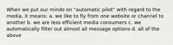 When we put our minds on "automatic pilot" with regard to the media, it means: a. we like to fly from one website or channel to another b. we are less efficient media consumers c. we automatically filter out almost all message options d. all of the above