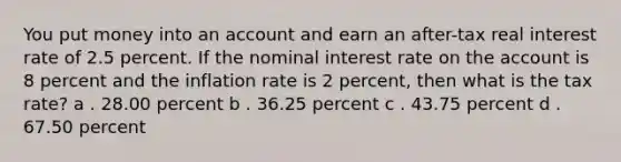 You put money into an account and earn an after-tax real interest rate of 2.5 percent. If the nominal interest rate on the account is 8 percent and the inflation rate is 2 percent, then what is the tax rate? a . 28.00 percent b . 36.25 percent c . 43.75 percent d . 67.50 percent