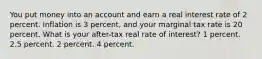 You put money into an account and earn a real interest rate of 2 percent. Inflation is 3 percent, and your marginal tax rate is 20 percent. What is your after-tax real rate of interest? 1 percent. 2.5 percent. 2 percent. 4 percent.