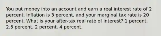 You put money into an account and earn a real interest rate of 2 percent. Inflation is 3 percent, and your marginal tax rate is 20 percent. What is your after-tax real rate of interest? 1 percent. 2.5 percent. 2 percent. 4 percent.