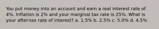 You put money into an account and earn a real interest rate of 4%. Inflation is 2% and your marginal tax rate is 25%. What is your after-tax rate of interest? a. 1.5% b. 2.5% c. 5.0% d. 4.5%