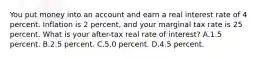 You put money into an account and earn a real interest rate of 4 percent. Inflation is 2 percent, and your marginal tax rate is 25 percent. What is your after-tax real rate of interest? A.1.5 percent. B.2.5 percent. C.5.0 percent. D.4.5 percent.