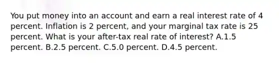 You put money into an account and earn a real interest rate of 4 percent. Inflation is 2 percent, and your marginal tax rate is 25 percent. What is your after-tax real rate of interest? A.1.5 percent. B.2.5 percent. C.5.0 percent. D.4.5 percent.