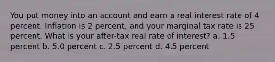 You put money into an account and earn a real interest rate of 4 percent. Inflation is 2 percent, and your marginal tax rate is 25 percent. What is your after-tax real rate of interest? a. 1.5 percent b. 5.0 percent c. 2.5 percent d. 4.5 percent