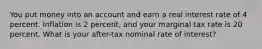 You put money into an account and earn a real interest rate of 4 percent. Inflation is 2 percent, and your marginal tax rate is 20 percent. What is your after-tax nominal rate of interest?