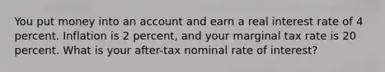 You put money into an account and earn a real interest rate of 4 percent. Inflation is 2 percent, and your marginal tax rate is 20 percent. What is your after-tax nominal rate of interest?