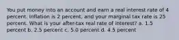 You put money into an account and earn a real interest rate of 4 percent. Inflation is 2 percent, and your marginal tax rate is 25 percent. What is your after-tax real rate of interest? a. 1.5 percent b. 2.5 percent c. 5.0 percent d. 4.5 percent