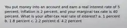 You put money into an account and earn a real interest rate of 5 percent. Inflation is 2 percent, and your marginal tax rate is 40 percent. What is your after-tax real rate of interest? a. 1 percent b. 1.8 percent c. 2.2 percent d. 4.2 percent