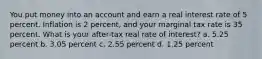 You put money into an account and earn a real interest rate of 5 percent. Inflation is 2 percent, and your marginal tax rate is 35 percent. What is your after-tax real rate of interest? a. 5.25 percent b. 3.05 percent c. 2.55 percent d. 1.25 percent