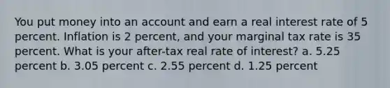 You put money into an account and earn a real interest rate of 5 percent. Inflation is 2 percent, and your marginal tax rate is 35 percent. What is your after-tax real rate of interest? a. 5.25 percent b. 3.05 percent c. 2.55 percent d. 1.25 percent