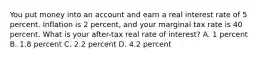 You put money into an account and earn a real interest rate of 5 percent. Inflation is 2 percent, and your marginal tax rate is 40 percent. What is your after-tax real rate of interest? A. 1 percent B. 1.8 percent C. 2.2 percent D. 4.2 percent