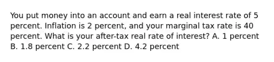 You put money into an account and earn a real interest rate of 5 percent. Inflation is 2 percent, and your marginal tax rate is 40 percent. What is your after-tax real rate of interest? A. 1 percent B. 1.8 percent C. 2.2 percent D. 4.2 percent