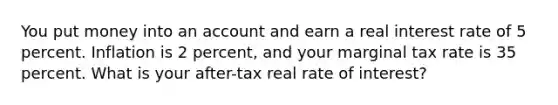 You put money into an account and earn a real interest rate of 5 percent. Inflation is 2 percent, and your marginal tax rate is 35 percent. What is your after-tax real rate of interest?