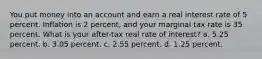 You put money into an account and earn a real interest rate of 5 percent. Inflation is 2 percent, and your marginal tax rate is 35 percent. What is your after-tax real rate of interest? a. 5.25 percent. b. 3.05 percent. c. 2.55 percent. d. 1.25 percent.