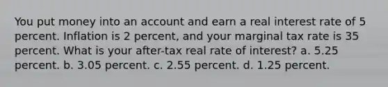 You put money into an account and earn a real interest rate of 5 percent. Inflation is 2 percent, and your marginal tax rate is 35 percent. What is your after-tax real rate of interest? a. 5.25 percent. b. 3.05 percent. c. 2.55 percent. d. 1.25 percent.