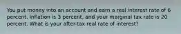 You put money into an account and earn a real interest rate of 6 percent. Inflation is 3 percent, and your marginal tax rate is 20 percent. What is your after-tax real rate of interest?