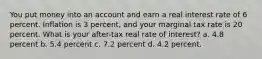 You put money into an account and earn a real interest rate of 6 percent. Inflation is 3 percent, and your marginal tax rate is 20 percent. What is your after-tax real rate of interest? a. 4.8 percent b. 5.4 percent c. 7.2 percent d. 4.2 percent.