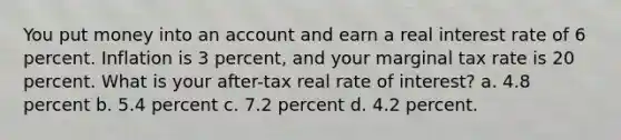 You put money into an account and earn a real interest rate of 6 percent. Inflation is 3 percent, and your marginal tax rate is 20 percent. What is your after-tax real rate of interest? a. 4.8 percent b. 5.4 percent c. 7.2 percent d. 4.2 percent.