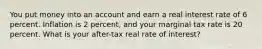 You put money into an account and earn a real interest rate of 6 percent. Inflation is 2 percent, and your marginal tax rate is 20 percent. What is your after-tax real rate of interest?