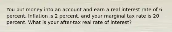 You put money into an account and earn a real interest rate of 6 percent. Inflation is 2 percent, and your marginal tax rate is 20 percent. What is your after-tax real rate of interest?