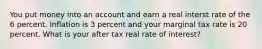 You put money into an account and earn a real interst rate of the 6 percent. Inflation is 3 percent and your marginal tax rate is 20 percent. What is your after tax real rate of interest?