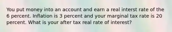 You put money into an account and earn a real interst rate of the 6 percent. Inflation is 3 percent and your marginal tax rate is 20 percent. What is your after tax real rate of interest?