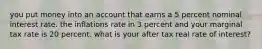 you put money into an account that earns a 5 percent nominal interest rate. the inflations rate in 3 percent and your marginal tax rate is 20 percent. what is your after tax real rate of interest?