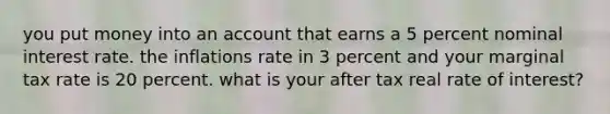 you put money into an account that earns a 5 percent nominal interest rate. the inflations rate in 3 percent and your marginal tax rate is 20 percent. what is your after tax real rate of interest?