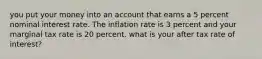 you put your money into an account that earns a 5 percent nominal interest rate. The inflation rate is 3 percent and your marginal tax rate is 20 percent. what is your after tax rate of interest?