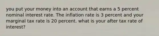 you put your money into an account that earns a 5 percent nominal interest rate. The inflation rate is 3 percent and your marginal tax rate is 20 percent. what is your after tax rate of interest?