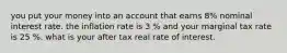 you put your money into an account that earns 8% nominal interest rate. the inflation rate is 3 % and your marginal tax rate is 25 %. what is your after tax real rate of interest.