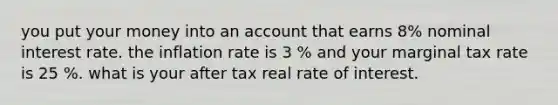 you put your money into an account that earns 8% nominal interest rate. the inflation rate is 3 % and your marginal tax rate is 25 %. what is your after tax real rate of interest.