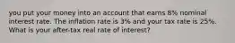 you put your money into an account that earns 8% nominal interest rate. The inflation rate is 3% and your tax rate is 25%. What is your after-tax real rate of interest?