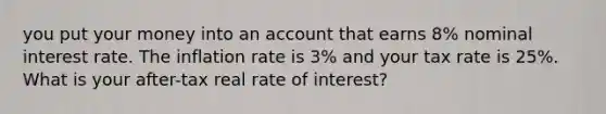 you put your money into an account that earns 8% nominal interest rate. The inflation rate is 3% and your tax rate is 25%. What is your after-tax real rate of interest?